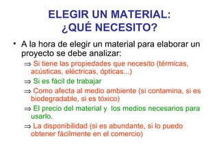 ELEGIR UN MATERIAL:
           ¿QUÉ NECESITO?
• A la hora de elegir un material para elaborar un
  proyecto se debe analizar:
  ⇒ Si tiene las propiedades que necesito (térmicas,
   acústicas, eléctricas, ópticas...)
  ⇒ Si es fácil de trabajar
  ⇒ Como afecta al medio ambiente (si contamina, si es
   biodegradable, si es tóxico)
  ⇒ El precio del material y los medios necesarios para
   usarlo.
  ⇒ La disponibilidad (si es abundante, si lo puedo
   obtener fácilmente en el comercio)
 
