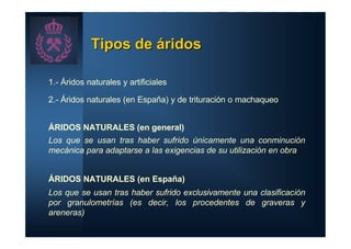Tipos de áridos

1.- Áridos naturales y artificiales

2.- Áridos naturales (en España) y de trituración o machaqueo


ÁRIDOS NATURALES (en general)
Los que se usan tras haber sufrido únicamente una conminución
mecánica para adaptarse a las exigencias de su utilización en obra


ÁRIDOS NATURALES (en España)
Los que se usan tras haber sufrido exclusivamente una clasificación
por granulometrías (es decir, los procedentes de graveras y
areneras)
 