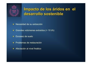 Impacto de los áridos en el
            desarrollo sostenible

t   Necesidad de su extracción

t   Grandes volúmenes extraídos (> 10 t/h)

t   Escasez de suelo

t   Problemas de restauración

t   Afectación al nivel freático
 