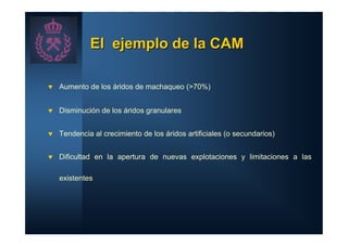 El ejemplo de la CAM

t   Aumento de los áridos de machaqueo (>70%)


t   Disminución de los áridos granulares


t   Tendencia al crecimiento de los áridos artificiales (o secundarios)


t   Dificultad en la apertura de nuevas explotaciones y limitaciones a las

    existentes
 