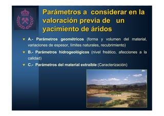 Parámetros a considerar en la
               valoración previa de un
               yacimiento de áridos
t   A.- Parámetros geométricos (forma y volumen del material,
    variaciones de espesor, límites naturales, recubrimiento)
t   B.- Parámetros hidrogeológicos (nivel freático, afecciones a la
    calidad)
t   C.- Parámetros del material extraíble (Caracterización)
 