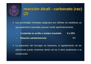 reacción álcali - carbonato (rac)
            (2)

t   Los porcentajes minerales peligrosos son difíciles de establecer ya

    que parámetros texturales parecen incidir significativamente.

     •   Contenido en arcilla o residuo insoluble         5 a 25%

     •   Relación calcita/dolomita                             1/1


t   La expansión del hormigón es temprana, el agrietamiento de las
    estructuras puede mostrarse dentro de los 5 años posteriores a su
    construcción.
 