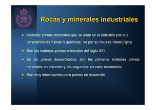 Rocas y minerales industriales

t   Materias primas minerales que se usan en la industria por sus
    características físicas o químicas, no por su riqueza metalúrgica

t   Son las materias primas minerales del siglo XXI

t   En los países desarrollados, son las primeras materias primas

    minerales en volumen y las segundas en valor económico

t   Son muy interesantes para países en desarrollo
 