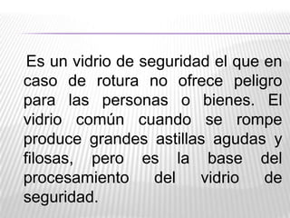 Es un vidrio de seguridad el que en
caso de rotura no ofrece peligro
para las personas o bienes. El
vidrio común cuando se rompe
produce grandes astillas agudas y
filosas, pero es la base del
procesamiento
del
vidrio
de
seguridad.

 