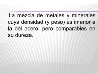 La mezcla de metales y minerales
cuya densidad (y peso) es inferior a
la del acero, pero comparables en
su dureza.

 