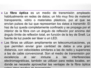 



La fibra óptica es un medio de transmisión empleado
habitualmente en redes de datos; un hilo muy fino de material
transparente, vidrio o materiales plásticos, por el que se
envían pulsos de luz que representan los datos a transmitir. El
haz de luz queda completamente confinado y se propaga por el
interior de la fibra con un ángulo de reflexión por encima del
ángulo límite de reflexión total, en función de la ley de Snell. La
fuente de luz puede ser láser o un LED.
Las fibras se utilizan ampliamente en telecomunicaciones, ya
que permiten enviar gran cantidad de datos a una gran
distancia, con velocidades similares a las de radio y superiores
a las de cable convencional. Son el medio de transmisión por
excelencia
al
ser
inmune
a
las
interferencias
electromagnéticas, también se utilizan para redes locales, en
donde se necesite aprovechar las ventajas de la fibra óptica

 