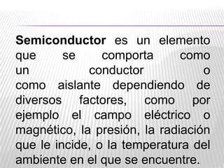 Semiconductor es un elemento
que
se
comporta
como
un
conductor
o
como aislante dependiendo de
diversos factores, como por
ejemplo el campo eléctrico o
magnético, la presión, la radiación
que le incide, o la temperatura del
ambiente en el que se encuentre.

 