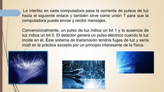 La interfaz en cada computadora pasa la corriente de pulsos de luz
hacia el siguiente enlace y también sirve como unión T para que la
computadora pueda enviar y recibir mensajes.
Convencionalmente, un pulso de luz indica un bit 1 y la ausencia de
luz indica un bit 0. El detector genera un pulso eléctrico cuando la luz
incide en él. Éste sistema de transmisión tendría fugas de luz y sería
inútil en la práctica excepto por un principio interesante de la física.
 
