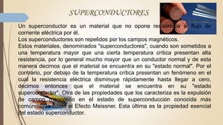 SUPERCONDUCTORES
Un superconductor es un material que no opone resistencia al flujo de
corriente eléctrica por él.
Los superconductores son repelidos por los campos magnéticos.
Estos materiales, denominados "superconductores", cuando son sometidos a
una temperatura mayor que una cierta temperatura crítica presentan alta
resistencia, por lo general mucho mayor que un conductor normal y de esta
manera decimos que el material se encuentra en su "estado normal". Por el
contrario, por debajo de la temperatura crítica presentan un fenómeno en el
cual la resistencia eléctrica disminuye rápidamente hasta llegar a cero,
decimos entonces que el material se encuentra en su "estado
superconductor". Otra de las propiedades que los caracteriza es la expulsión
de campo magnético en el estado de superconducción conocida más
comúnmente como el Efecto Meissner. Esta última es la propiedad esencial
del estado superconductor.
 