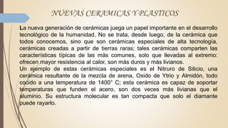NUEVAS CERAMICAS Y PLASTICOS
La nueva generación de cerámicas juega un papel importante en el desarrollo
tecnológico de la humanidad. No se trata, desde luego, de la cerámica que
todos conocemos, sino que son cerámicas especiales de alta tecnología,
cerámicas creadas a partir de tierras raras; tales cerámicas comparten las
características típicas de las más comunes, solo que llevadas al extremo:
ofrecen mayor resistencia al calor, son más duros y más livianos.
Un ejemplo de estas cerámicas especiales es el Nitruro de Silicio, una
cerámica resultante de la mezcla de arena, Oxido de Ytrio y Almidón, todo
cocido a una temperatura de 1400° C; esta cerámica es capaz de soportar
temperaturas que funden el acero, son dos veces más livianas que el
aluminio. Su estructura molecular es tan compacta que solo el diamante
puede rayarlo.
 