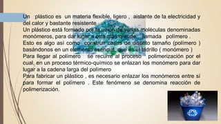 Un plástico es un materia flexible, ligero , aislante de la electricidad y
del calor y bastante resistente
Un plástico está formado por la unión de varias moléculas denominadas
monómeros, para dar lugar a otra mas grande, llamada polímero .
Esto es algo así como construir casas de distinto tamaño (polímero )
basándonos en un elemento esencial, que es el ladrillo ( monómero )
Para llegar al polímero se recurre al proceso polimerización por el
cual, en un proceso térmico-químico se enlazan los monómero para dar
lugar a la cadena larga del polímero
Para fabricar un plástico , es necesario enlazar los monómeros entre sí
para formar el polímero . Este fenómeno se denomina reacción de
polimerización.
 