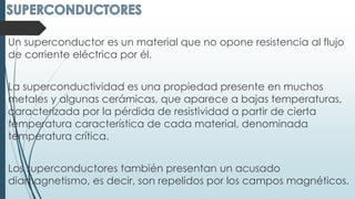 Un superconductor es un material que no opone resistencia al flujo
de corriente eléctrica por él.
La superconductividad es una propiedad presente en muchos
metales y algunas cerámicas, que aparece a bajas temperaturas,
caracterizada por la pérdida de resistividad a partir de cierta
temperatura característica de cada material, denominada
temperatura crítica.
Los superconductores también presentan un acusado
diamagnetismo, es decir, son repelidos por los campos magnéticos.
 