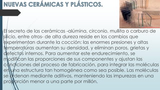 El secreto de las cerámicas -alúmina, circonio, mullita o carburo de
silicio, entre otros- de alta dureza reside en los cambios que
experimentan durante la cocción: las enormes presiones y altas
temperaturas aumentan su densidad, y eliminan poros, grietas y
defectos internos. Para aumentar este endurecimiento, se
modifican las proporciones de sus componentes y ajustan las
condiciones del proceso de fabricación, para integrar las moléculas
en una estructura tan homogénea como sea posible. Las moléculas
se ordenan mediante aditivos, manteniendo las impurezas en una
proporción menor a una parte por millón.
 