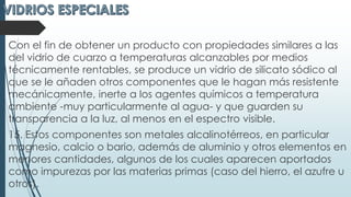 Con el fin de obtener un producto con propiedades similares a las
del vidrio de cuarzo a temperaturas alcanzables por medios
técnicamente rentables, se produce un vidrio de silicato sódico al
que se le añaden otros componentes que le hagan más resistente
mecánicamente, inerte a los agentes químicos a temperatura
ambiente -muy particularmente al agua- y que guarden su
transparencia a la luz, al menos en el espectro visible.
15. Estos componentes son metales alcalinotérreos, en particular
magnesio, calcio o bario, además de aluminio y otros elementos en
menores cantidades, algunos de los cuales aparecen aportados
como impurezas por las materias primas (caso del hierro, el azufre u
otros).
 