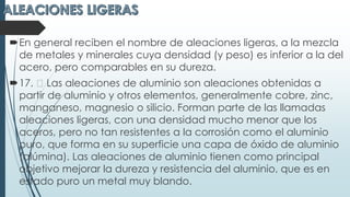 En general reciben el nombre de aleaciones ligeras, a la mezcla
de metales y minerales cuya densidad (y peso) es inferior a la del
acero, pero comparables en su dureza.
17. Las aleaciones de aluminio son aleaciones obtenidas a
partir de aluminio y otros elementos, generalmente cobre, zinc,
manganeso, magnesio o silicio. Forman parte de las llamadas
aleaciones ligeras, con una densidad mucho menor que los
aceros, pero no tan resistentes a la corrosión como el aluminio
puro, que forma en su superficie una capa de óxido de aluminio
(alúmina). Las aleaciones de aluminio tienen como principal
objetivo mejorar la dureza y resistencia del aluminio, que es en
estado puro un metal muy blando.
 