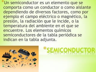 *Un semiconductor es un elemento que se
comporta como un conductor o como aislante
dependiendo de diversos factores, como por
ejemplo el campo eléctrico o magnético, la
presión, la radiación que le incide, o la
temperatura del ambiente en el que se
encuentre. Los elementos químicos
semiconductores de la tabla periódica se
indican en la tabla adjunta.
 