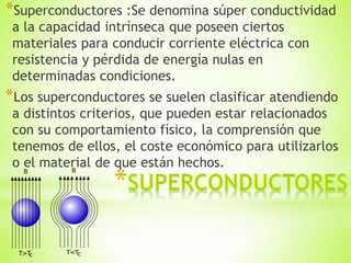 *Superconductores :Se denomina súper conductividad
a la capacidad intrínseca que poseen ciertos
materiales para conducir corriente eléctrica con
resistencia y pérdida de energía nulas en
determinadas condiciones.
*Los superconductores se suelen clasificar atendiendo
a distintos criterios, que pueden estar relacionados
con su comportamiento físico, la comprensión que
tenemos de ellos, el coste económico para utilizarlos
o el material de que están hechos.
 