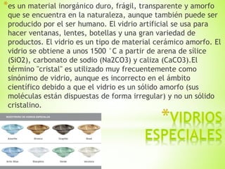 *es un material inorgánico duro, frágil, transparente y amorfo
que se encuentra en la naturaleza, aunque también puede ser
producido por el ser humano. El vidrio artificial se usa para
hacer ventanas, lentes, botellas y una gran variedad de
productos. El vidrio es un tipo de material cerámico amorfo. El
vidrio se obtiene a unos 1500 °C a partir de arena de sílice
(SiO2), carbonato de sodio (Na2CO3) y caliza (CaCO3).El
término "cristal" es utilizado muy frecuentemente como
sinónimo de vidrio, aunque es incorrecto en el ámbito
científico debido a que el vidrio es un sólido amorfo (sus
moléculas están dispuestas de forma irregular) y no un sólido
cristalino.
 