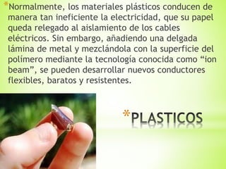 *
*Normalmente, los materiales plásticos conducen de
manera tan ineficiente la electricidad, que su papel
queda relegado al aislamiento de los cables
eléctricos. Sin embargo, añadiendo una delgada
lámina de metal y mezclándola con la superficie del
polímero mediante la tecnología conocida como “ion
beam”, se pueden desarrollar nuevos conductores
flexibles, baratos y resistentes.
 