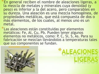 *En general reciben el nombre de aleaciones ligeras, a
la mezcla de metales y minerales cuya densidad (y
peso) es inferior a la del acero, pero comparables en
su dureza. Una aleación es una mezcla homogénea, de
propiedades metálicas, que está compuesta de dos o
más elementos, de los cuales, al menos uno es un
metal.
*Las aleaciones están constituidas por elementos
metálicos: Fe, Al, Cu, Pb. Pueden tener algunos
elementos no metálicos, como: P, C, Si, S, As. Para su
fabricación se mezclan llevándolos a temperaturas tales
que sus componentes se fundan.
 