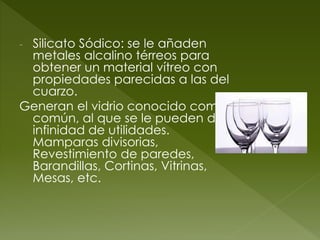 - Silicato Sódico: se le añaden
metales alcalino térreos para
obtener un material vítreo con
propiedades parecidas a las del
cuarzo.
Generan el vidrio conocido como
común, al que se le pueden dar
infinidad de utilidades.
Mamparas divisorias,
Revestimiento de paredes,
Barandillas, Cortinas, Vitrinas,
Mesas, etc.
 