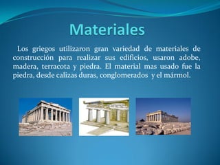 Los griegos utilizaron gran variedad de materiales de
construcción para realizar sus edificios, usaron adobe,
madera, terracota y piedra. El material mas usado fue la
piedra, desde calizas duras, conglomerados y el mármol.