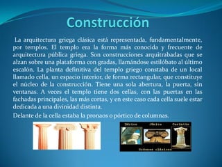 La arquitectura griega clásica está representada, fundamentalmente,
por templos. El templo era la forma más conocida y frecuente de
arquitectura pública griega. Son construcciones arquitrabadas que se
alzan sobre una plataforma con gradas, llamándose estilóbato al último
escalón. La planta definitiva del templo griego constaba de un local
llamado cella, un espacio interior, de forma rectangular, que constituye
el núcleo de la construcción. Tiene una sola abertura, la puerta, sin
ventanas. A veces el templo tiene dos cellas, con las puertas en las
fachadas principales, las más cortas, y en este caso cada cella suele estar
dedicada a una divinidad distinta.
Delante de la cella estaba la pronaos o pórtico de columnas.