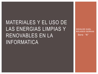 OSVALDO GAEL
NOLASCO SERNAS
3ero “A”
MATERIALES Y EL USO DE
LAS ENERGIAS LIMPIAS Y
RENOVABLES EN LA
INFORMATICA
 