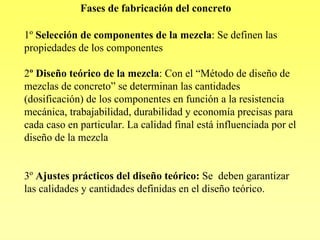 Fases de fabricación del concreto

1º Selección de componentes de la mezcla: Se definen las
propiedades de los componentes

2º Diseño teórico de la mezcla: Con el “Método de diseño de
mezclas de concreto” se determinan las cantidades
(dosificación) de los componentes en función a la resistencia
mecánica, trabajabilidad, durabilidad y economía precisas para
cada caso en particular. La calidad final está influenciada por el
diseño de la mezcla


3º Ajustes prácticos del diseño teórico: Se deben garantizar
las calidades y cantidades definidas en el diseño teórico.
 