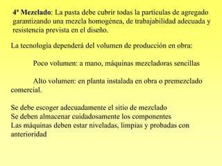 4ª Mezclado: La pasta debe cubrir todas la partículas de agregado
garantizando una mezcla homogénea, de trabajabilidad adecuada y
resistencia prevista en el diseño.

La tecnología dependerá del volumen de producción en obra:

       Poco volumen: a mano, máquinas mezcladoras sencillas

      Alto volumen: en planta instalada en obra o premezclado
comercial.

Se debe escoger adecuadamente el sitio de mezclado
Se deben almacenar cuidadosamente los componentes
Las máquinas deben estar niveladas, limpias y probadas con
anterioridad
 