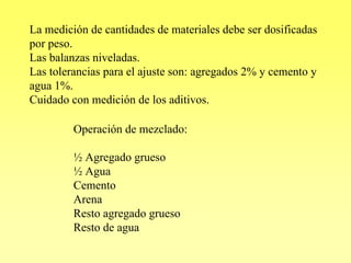 La medición de cantidades de materiales debe ser dosificadas
por peso.
Las balanzas niveladas.
Las tolerancias para el ajuste son: agregados 2% y cemento y
agua 1%.
Cuidado con medición de los aditivos.

         Operación de mezclado:

         ½ Agregado grueso
         ½ Agua
         Cemento
         Arena
         Resto agregado grueso
         Resto de agua
 