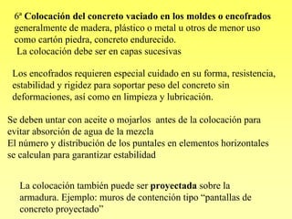 6ª Colocación del concreto vaciado en los moldes o encofrados
 generalmente de madera, plástico o metal u otros de menor uso
 como cartón piedra, concreto endurecido.
  La colocación debe ser en capas sucesivas

 Los encofrados requieren especial cuidado en su forma, resistencia,
 estabilidad y rigidez para soportar peso del concreto sin
 deformaciones, así como en limpieza y lubricación.

Se deben untar con aceite o mojarlos antes de la colocación para
evitar absorción de agua de la mezcla
El número y distribución de los puntales en elementos horizontales
se calculan para garantizar estabilidad


   La colocación también puede ser proyectada sobre la
   armadura. Ejemplo: muros de contención tipo “pantallas de
   concreto proyectado”
 