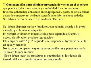 7ª Compactación para eliminar presencia de vacios en el concreto
que pueden reducir resistencia y durabilidad. La compactación
favorece adherencia con acero entre agregados y pasta, entre sucesivas
capas de concreto, un acabado superficial uniforme sin oquedades.
Se utilizan barras de acero o vibradores eléctricos.

Se deben disponer varios vibradores, con tamaño acorde a la pieza
vaciada, y volumen a compactar
Es preferible vibrar en muchos sitios pero separados 50 cms, El
exceso de vibración produce segregación
El tiempo es entre 5 y 15 segundos, se suspende al formarse película
de agua y cemento
No se deben compactar capas mayores de 60 cms y penetrar mas de
10 cm en la capa inferior
 No se deben tocar las armaduras ni encofrados, ni los ductos de
tensado del acero en el concreto precomprimido
 