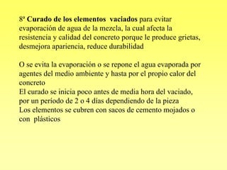 8ª Curado de los elementos vaciados para evitar
evaporación de agua de la mezcla, la cual afecta la
resistencia y calidad del concreto porque le produce grietas,
desmejora apariencia, reduce durabilidad

O se evita la evaporación o se repone el agua evaporada por
agentes del medio ambiente y hasta por el propio calor del
concreto
El curado se inicia poco antes de media hora del vaciado,
por un período de 2 o 4 días dependiendo de la pieza
Los elementos se cubren con sacos de cemento mojados o
con plásticos
 