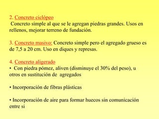 2. Concreto ciclópeo
 Concreto simple al que se le agregan piedras grandes. Usos en
rellenos, mejorar terreno de fundación.

3. Concreto masivo: Concreto simple pero el agregado grueso es
de 7,5 a 20 cm. Uso en diques y represas.

4. Concreto aligerado
• Con piedra pómez, aliven (disminuye el 30% del peso), u
otros en sustitución de agregados

• Incorporación de fibras plásticas

• Incorporación de aire para formar huecos sin comunicación
entre si
 