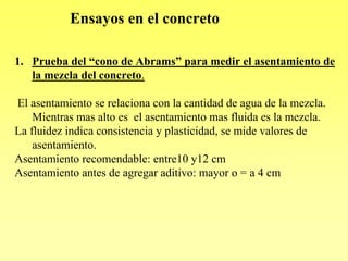 Ensayos en el concreto

1. Prueba del “cono de Abrams” para medir el asentamiento de
   la mezcla del concreto.

El asentamiento se relaciona con la cantidad de agua de la mezcla.
    Mientras mas alto es el asentamiento mas fluida es la mezcla.
La fluidez indica consistencia y plasticidad, se mide valores de
    asentamiento.
Asentamiento recomendable: entre10 y12 cm
Asentamiento antes de agregar aditivo: mayor o = a 4 cm
 