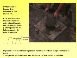 5º Operación de
llenado debe
completarse en 1
minuto y ½

6º Se alza el molde e
inmediatamente se
determina diferencia
entre altura del molde
y altura promedio de
la base superior del
cono deformado

           Asentamiento   Cantidad
                          de agua




Si presenta falla o corte con separación de masa, se rechaza ensayo y se repite de
nuevo
2 ensayos con igual resultado indica concreto sin plasticidad ni cohesión
 