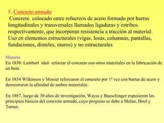 5. Concreto armado
  Concreto colocado entre refuerzos de acero formado por barras
 longitudinales y transversales llamados ligaduras y estribos
 respectivamente, que incorporan resistencia a tracción al material.
 Uso en elementos estructurales (vigas, losas, columnas, pantallas,
 fundaciones, dinteles, muros) y no estructurales

Historia
En 1850: Lambort ideó reforzar el concreto con otros materiales en la fabricación de
un bote

En 1854 Wilkinson y Monier reforzaron el concreto por 1ª vez con barras de acero y
demostraron la afinidad de ambos materiales.

En 1887, luego de 30 años de investigación, Wayss y Bauschinger expusieron los
principios básicos del concreto armado, cuyo progreso se debe a Melan, Hool y
Turner.
 