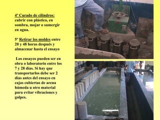 4º Curado de cilindros:
cubrir con plástico, en
sombra, mojar o sumergir
en agua.

5º Retirar los moldes entre
20 y 48 horas después y
almacenar hasta el ensayo

 Los ensayos pueden ser en
obra o laboratorio entre los
7 y 28 días. Si hay que
transportarlos debe ser 2
días antes del ensayo en
cajas cubiertas de arena
húmeda u otro material
para evitar vibraciones y
golpes.
 