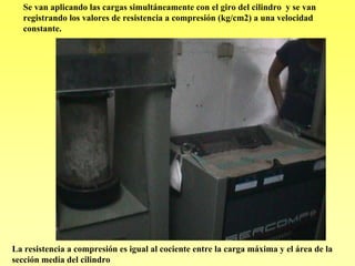 Se van aplicando las cargas simultáneamente con el giro del cilindro y se van
   registrando los valores de resistencia a compresión (kg/cm2) a una velocidad
   constante.




La resistencia a compresión es igual al cociente entre la carga máxima y el área de la
sección media del cilindro
 