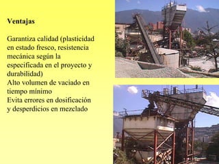 Ventajas

Garantiza calidad (plasticidad
en estado fresco, resistencia
mecánica según la
especificada en el proyecto y
durabilidad)
Alto volumen de vaciado en
tiempo mínimo
Evita errores en dosificación
y desperdicios en mezclado
 