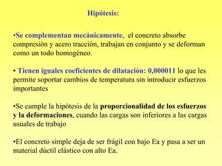 Hipótesis:

•Se complementan mecánicamente, el concreto absorbe
compresión y acero tracción, trabajan en conjunto y se deforman
como un todo homogéneo.

• Tienen iguales coeficientes de dilatación: 0,000011 lo que les
permite soportar cambios de temperatura sin introducir esfuerzos
importantes

•Se cumple la hipótesis de la proporcionalidad de los esfuerzos
y la deformaciones, cuando las cargas son inferiores a las cargas
usuales de trabajo

•El concreto simple deja de ser frágil con bajo Ea y pasa a ser un
material dúctil elástico con alto Ea.
 