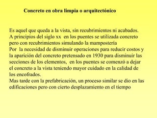 Concreto en obra limpia o arquitectónico


Es aquel que queda a la vista, sin recubrimientos ni acabados.
A principios del siglo xx en los puentes se utilizada concreto
pero con recubrimientos simulando la mampostería
Por la necesidad de disminuir operaciones para reducir costos y
la aparición del concreto pretensado en 1930 para disminuir las
secciones de los elementos, en los puentes se comenzó a dejar
el concreto a la vista teniendo mayor cuidado en la calidad de
los encofrados.
Mas tarde con la prefabricación, un proceso similar se dio en las
edificaciones pero con cierto desplazamiento en el tiempo
 
