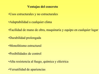 Ventajas del concreto

•Usos estructurales y no estructurales

•Adaptabilidad a cualquier clima

•Facilidad de mano de obra, maquinaria y equipo en cualquier lugar

•Durabilidad prolongada

•Monolitismo estructural

•Posibilidades de control

•Alta resistencia al fuego, química y eléctrica

•Versatilidad de apariencias
 