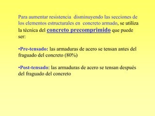 Para aumentar resistencia disminuyendo las secciones de
los elementos estructurales en concreto armado, se utiliza
la técnica del concreto precomprimido que puede
ser:

•Pre-tensado: las armaduras de acero se tensan antes del
fraguado del concreto (80%)

•Post-tensado: las armaduras de acero se tensan después
del fraguado del concreto
 