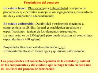 Propiedades del concreto
 En estado fresco: Plasticidad para trabajabilidad ( conjunto de
 propiedades que permiten manejarlo sin segregaciones, colocarlo en
 moldes y compactarlo adecuadamente)

 En estado endurecido: Durabilidad y resistencia mecánica a
 compresión a los 28 días la cual es establecida en cálculo y
 especificaciones técnicas de los elementos estructurales.
 La mas usual es de 250 kg/cm2 pero puede alcanzar en condiciones
 especiales hasta 450 kg/cm2

 Propiedades físicas en estado endurecido ¿¿¿¿¿:
 •Comportamiento ante: fuego/ agua y químicos/ calor /sonido


Las propiedades del concreto dependen de la cantidad y calidad
de los componentes y del cuidado que se haya tenido en cada una
de las fases del proceso de fabricación
 