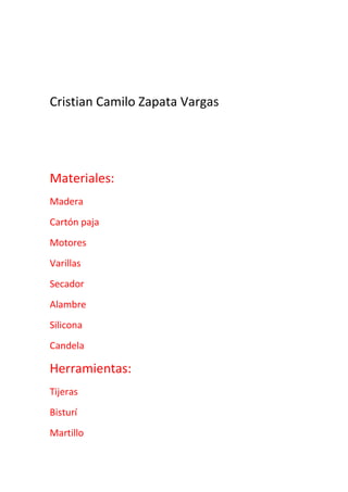 Cristian Camilo Zapata Vargas<br />Materiales:<br />Madera<br />Cartón paja<br />Motores <br />Varillas<br />Secador <br />Alambre <br />Silicona <br />Candela <br />Herramientas:<br />Tijeras <br />Bisturí<br />Martillo <br />Reglas o escuadras <br /> <br />  <br />