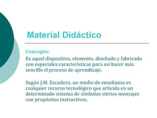Material Didáctico
Concepto:
Es aquel dispositivo, elemento, diseñado y fabricado
con especiales características para así hacer más
sencillo el proceso de aprendizaje.
Según J.M. Escudero, un medio de enseñanza es
cualquier recurso tecnológico que articula en un
determinado sistema de símbolos ciertos mensajes
con propósitos instructivos.
 