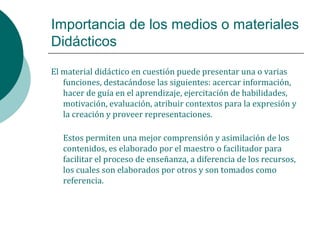 Importancia de los medios o materiales
Didácticos
El material didáctico en cuestión puede presentar una o varias
funciones, destacándose las siguientes: acercar información,
hacer de guía en el aprendizaje, ejercitación de habilidades,
motivación, evaluación, atribuir contextos para la expresión y
la creación y proveer representaciones.
Estos permiten una mejor comprensión y asimilación de los
contenidos, es elaborado por el maestro o facilitador para
facilitar el proceso de enseñanza, a diferencia de los recursos,
los cuales son elaborados por otros y son tomados como
referencia.
 