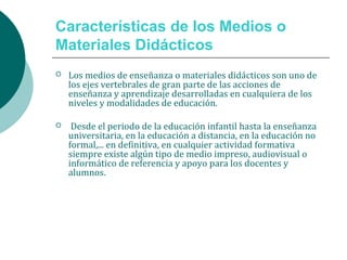 Características de los Medios o
Materiales Didácticos
 Los medios de enseñanza o materiales didácticos son uno de
los ejes vertebrales de gran parte de las acciones de
enseñanza y aprendizaje desarrolladas en cualquiera de los
niveles y modalidades de educación.
 Desde el periodo de la educación infantil hasta la enseñanza
universitaria, en la educación a distancia, en la educación no
formal,... en definitiva, en cualquier actividad formativa
siempre existe algún tipo de medio impreso, audiovisual o
informático de referencia y apoyo para los docentes y
alumnos.
 